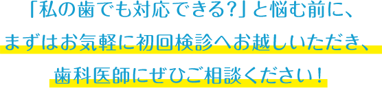 「私の歯でも対応できる？」と悩む前に、まずはお気軽に初回検診へお越しいただき、歯科医師にぜひご相談ください！