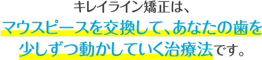キレイライン矯正は、マウスピースを交換して、あなたの歯を少しずつ動かしていく治療法です。