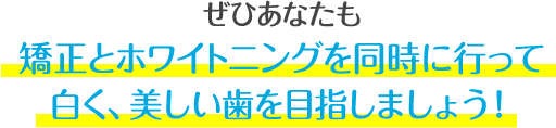 ぜひあなたも、矯正とホワイトニングを同時に行って、白く、美しい歯を目指しましょう！
