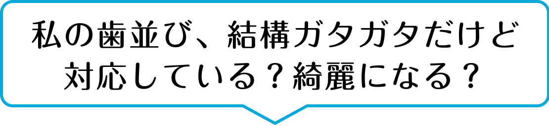 私の歯並び、結構ガタガタだけど 対応してる？本当にキレイになる？