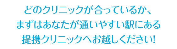 どのクリニックが合っているか、 まずはあなたが通いやすい駅にある 提携クリニックへお越しください！
