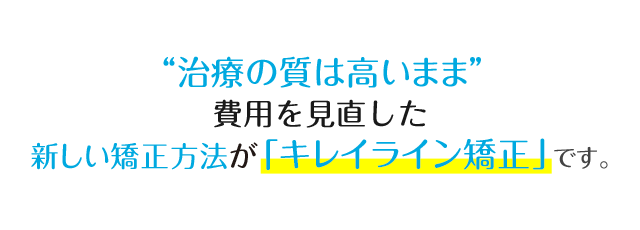 「治療の質は高いまま」費用を見直した新しい矯正法が「キレイライン矯正」です。