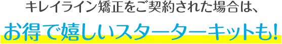 キレイライン矯正をご契約された場合は、お得で嬉しいスターターキットも！