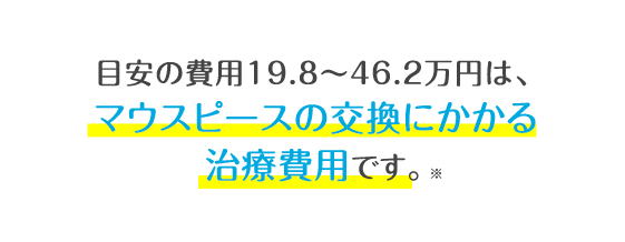 目安の費用19.8〜46.2万円は、マウスピースの交換にかかる治療費用です。