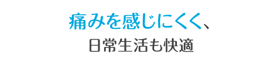 痛みを感じにくく、日常生活も快適