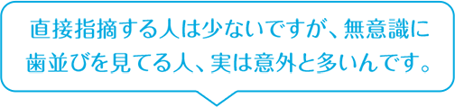 直接指摘する人は少ないですが、無意識に歯並びを見てる人、実は意外と多いんです。