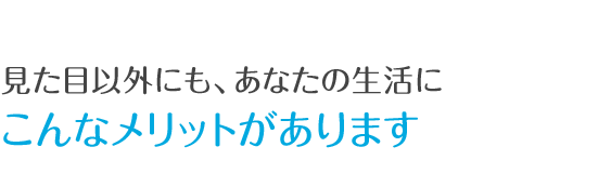 見た目以外にも、あなたの生活にこんなメリットがあります