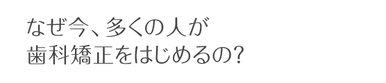 なぜ今、多くの人が歯科矯正をはじめるの？