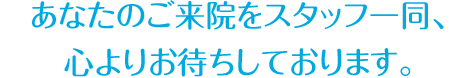 あなたのご来院をスタッフ一同、 心よりお待ちしております。