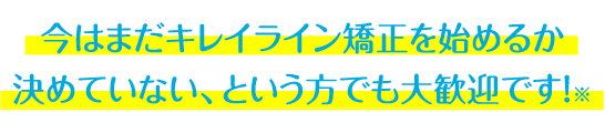 今はまだキレイライン矯正を始めるか 決めていない、という方でも大歓迎です！※