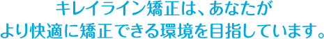 キレイライン矯正は、あなたが より快適に矯正できる環境を目指しています。