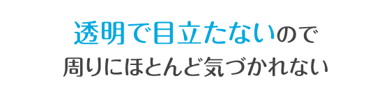 透明で目立たないので周りにほとんど気づかれない