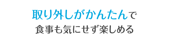 取り外しがかんたんで食事も気にせず楽しめる