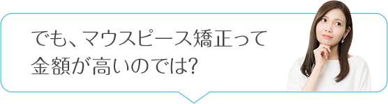 でも、マウスピース矯正って金額が高いのでは？