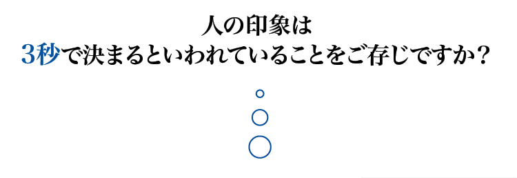 人の印象は3秒で決まるといわれていることをご存知ですか？
