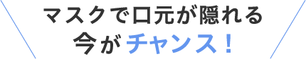 マスクで口元が隠れる今がチャンス
