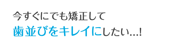 今すぐにでも矯正して歯並びをキレイにしたい...！
