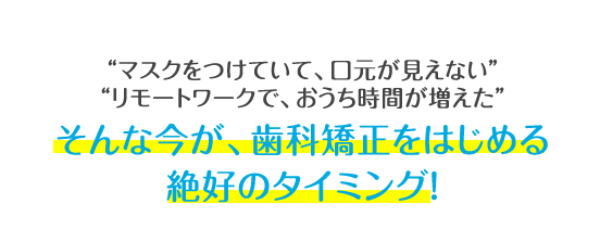 マスクをつけていて、口元が見えない リモートワークで、おうち時間が増えた そんな今が、歯科矯正をはじめる絶好のタイミング！