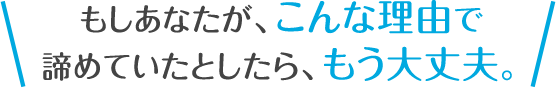 もしあなたが、こんな理由で諦めていたとしたら、もう大丈夫。