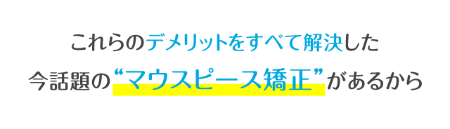 これらのデメリットをすべて解決した今話題の“マウスピース矯正”があるから。