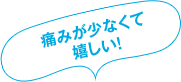 痛みが少なくて嬉しい！
