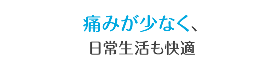 痛みが少なく、日常生活も快適