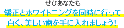 ぜひあなたも、この機会に矯正とホワイトニングを同時に行って、白くて、歯並びがキレイな歯を手に入れましょう！