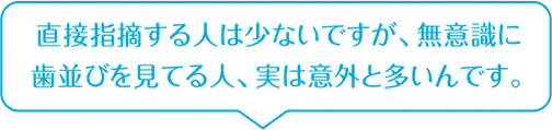 直接指摘する人は少ないですが、無意識に歯並びを見てる人、実は意外と多いんです。