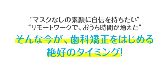 マスクをつけていて、口元が見えない リモートワークで、おうち時間が増えた そんな今が、歯科矯正をはじめる絶好のタイミング!