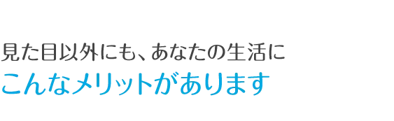 見た目以外にも、あなたの生活にこんなメリットがあります