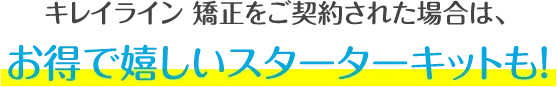 キレイライン矯正をご契約された場合は、お得で嬉しいスターターキットも!
