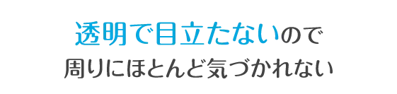 透明で目立たないので周りにほとんど気づかれない