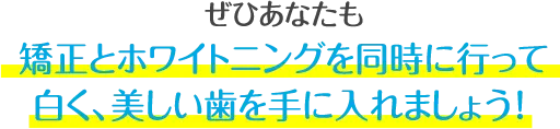 ぜひあなたも、この機会に矯正とホワイトニングを同時に行って、白くて、歯並びがキレイな歯を手に入れましょう!