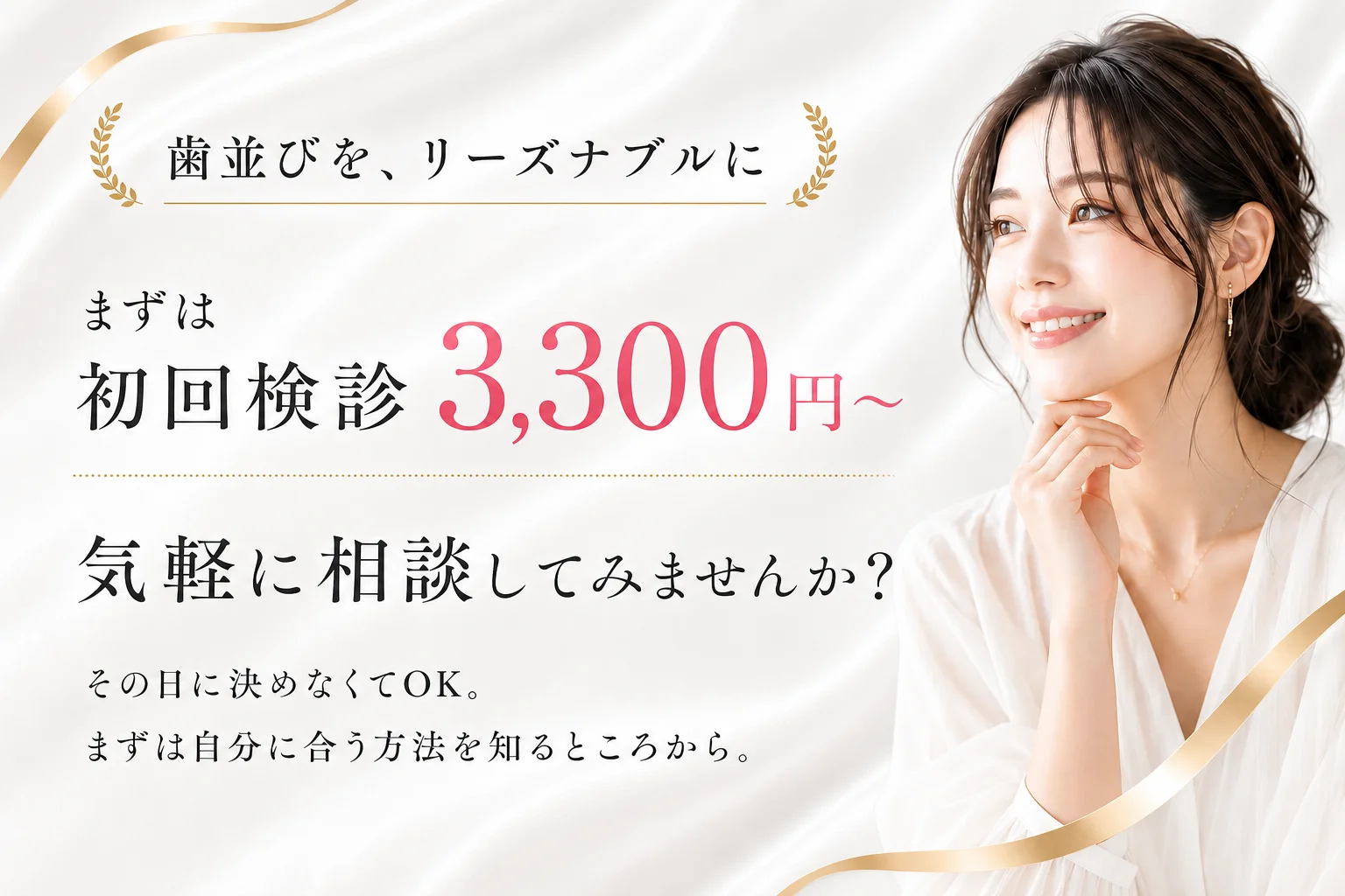 歯並びを、リーズナブルに。まずは初回検診3,300円〜（税込）。気軽に相談してみませんか？その日に決めなくてOK。まずは自分に合う方法を知るところから。