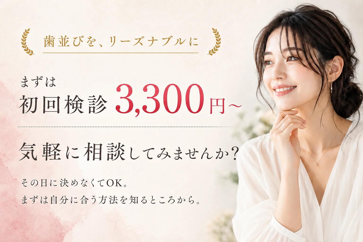 歯並びを、リーズナブルに。まずは初回検診3,300円〜（税込）。気軽に相談してみませんか？その日に決めなくてOK。まずは自分に合う方法を知るところから。