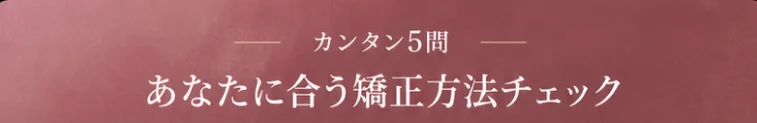カンタン5問 あなたに合う矯正方法チェック